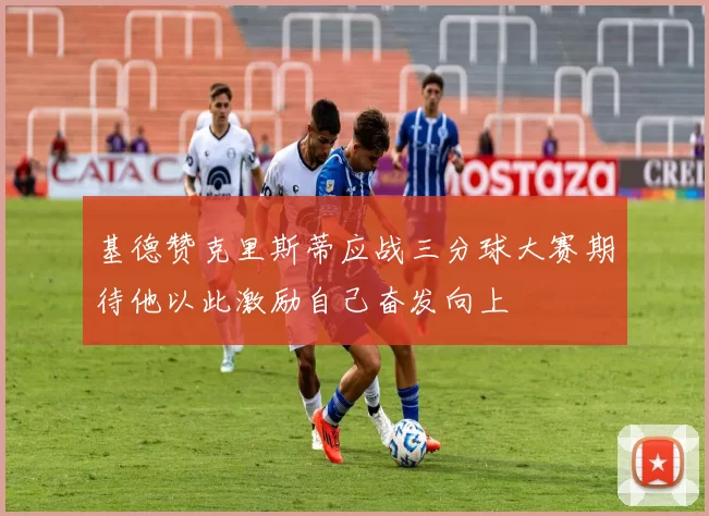 基德赞克里斯蒂应战三分球大赛期待他以此激励自己奋发向上