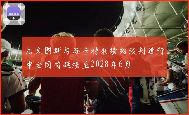 尤文图斯与洛卡特利续约谈判进行中合同将延续至2028年6月
