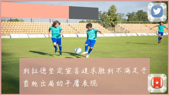 利拉德坚定宣言追求胜利不满足于首轮出局的平庸表现