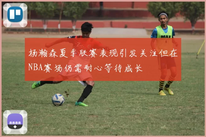 杨瀚森夏季联赛表现引发关注但在NBA赛场仍需耐心等待成长