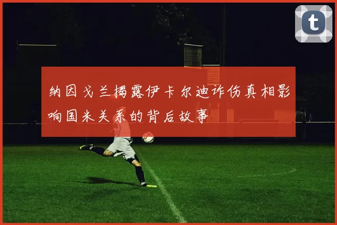纳因戈兰揭露伊卡尔迪诈伤真相影响国米关系的背后故事