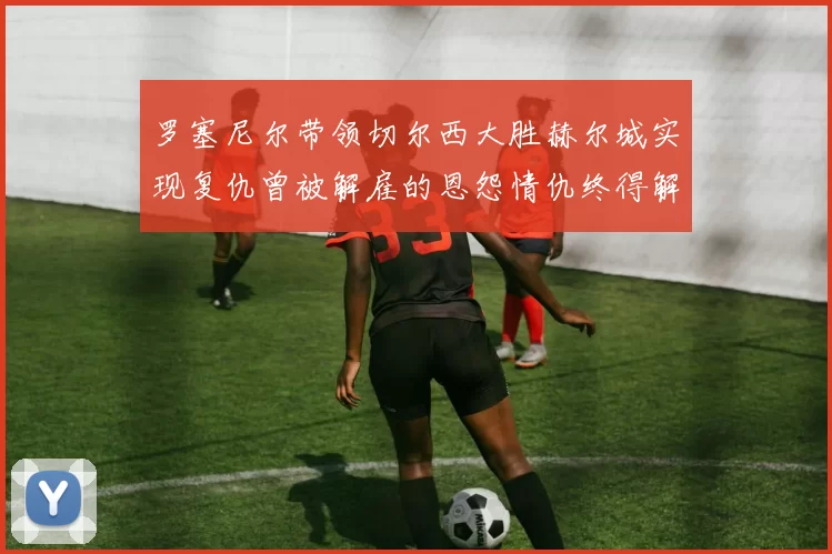 罗塞尼尔带领切尔西大胜赫尔城实现复仇曾被解雇的恩怨情仇终得解开
