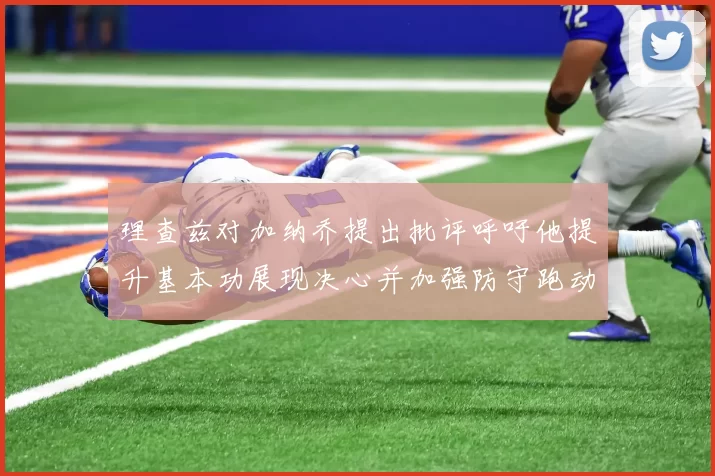 理查兹对加纳乔提出批评呼吁他提升基本功展现决心并加强防守跑动能力