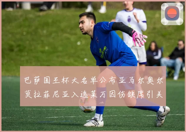 巴萨国王杯大名单公布亚马尔奥尔莫拉菲尼亚入选莱万因伤缺席引关注