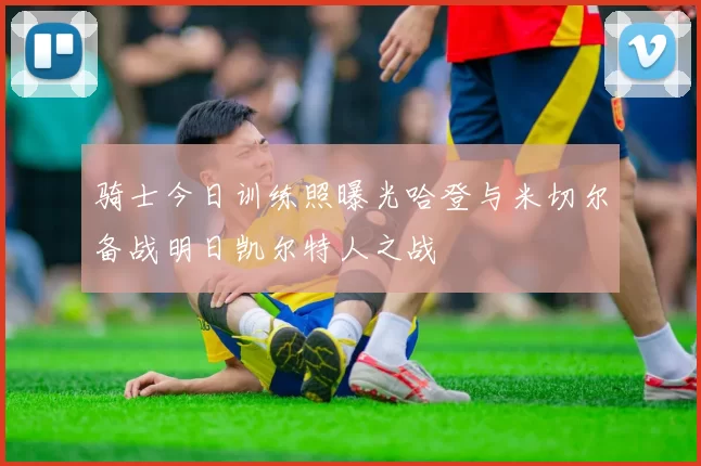骑士今日训练照曝光哈登与米切尔备战明日凯尔特人之战