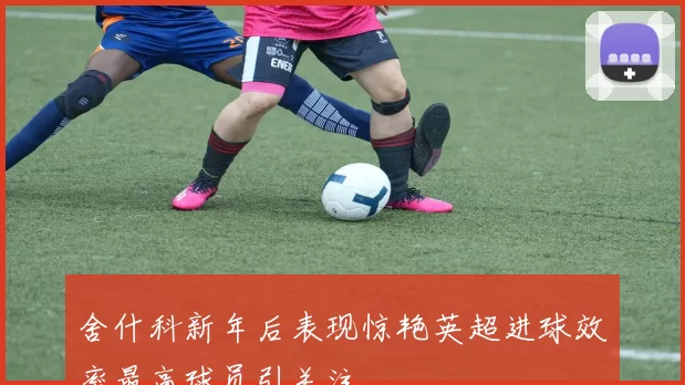 舍什科新年后表现惊艳英超进球效率最高球员引关注