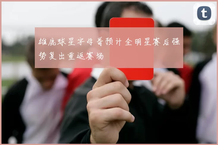 雄鹿球星字母哥预计全明星赛后强势复出重返赛场