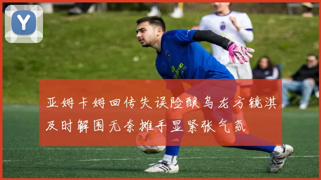 亚姆卡姆回传失误险酿乌龙方镜淇及时解围无奈摊手显紧张气氛