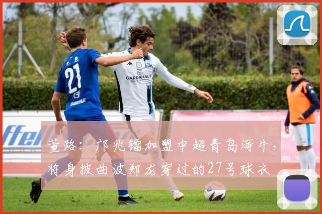董路：邝兆镭加盟中超青岛海牛，将身披曲波郑龙穿过的27号球衣