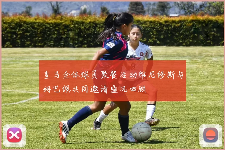 皇马全体球员聚餐活动维尼修斯与姆巴佩共同邀请盛况回顾
