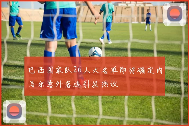 巴西国家队26人大名单即将确定内马尔意外落选引发热议