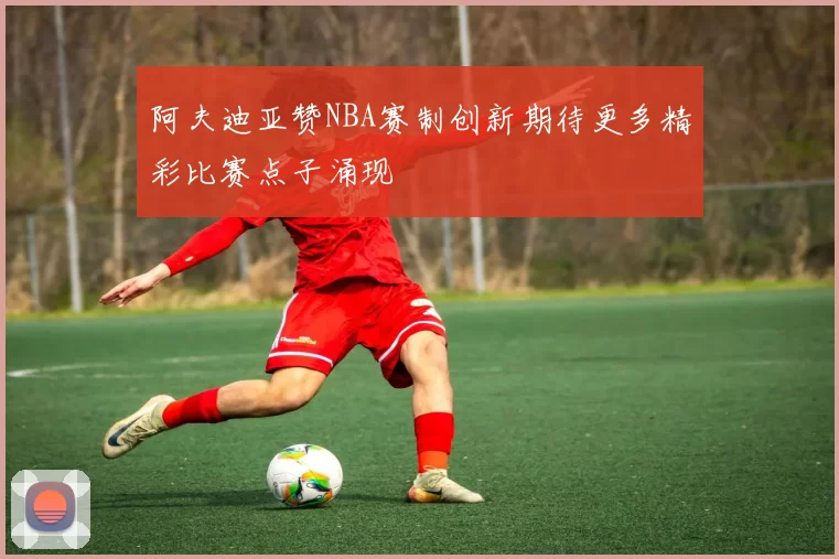 阿夫迪亚赞NBA赛制创新期待更多精彩比赛点子涌现