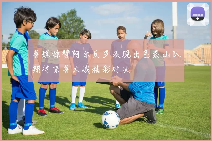 鲁媒称赞阿尔瓦罗表现出色泰山队期待京鲁大战精彩对决