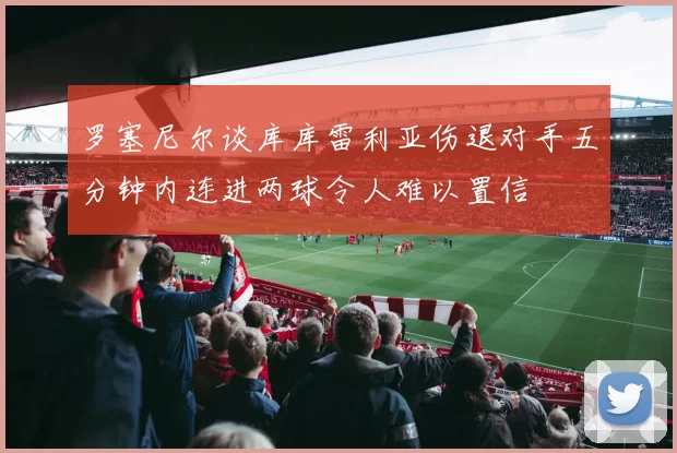罗塞尼尔谈库库雷利亚伤退对手五分钟内连进两球令人难以置信