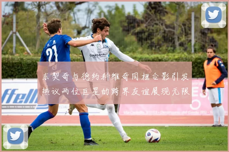 东契奇与德约科维奇同框合影引发热议两位巨星的跨界友谊展现无限魅力