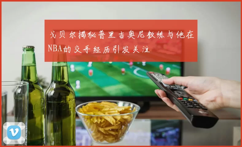 戈贝尔揭秘普里吉奥尼教练与他在NBA的交手经历引发关注