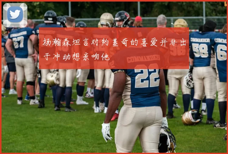 杨瀚森坦言对约基奇的喜爱并非出于冲动想亲吻他