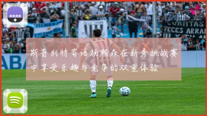 斯普利特寄语杨瀚森在新秀挑战赛中享受乐趣与竞争的双重体验