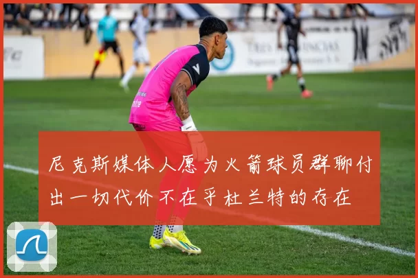 尼克斯媒体人愿为火箭球员群聊付出一切代价不在乎杜兰特的存在