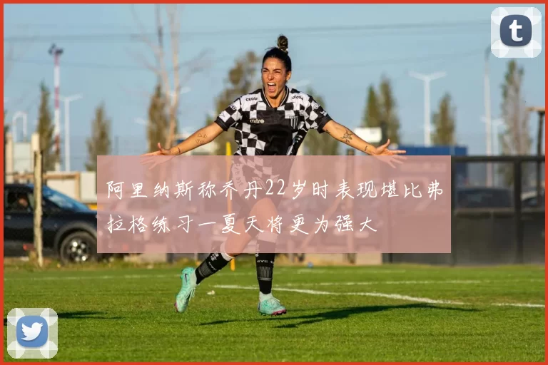 阿里纳斯称乔丹22岁时表现堪比弗拉格练习一夏天将更为强大