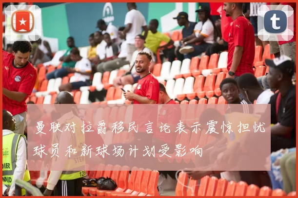 曼联对拉爵移民言论表示震惊担忧球员和新球场计划受影响