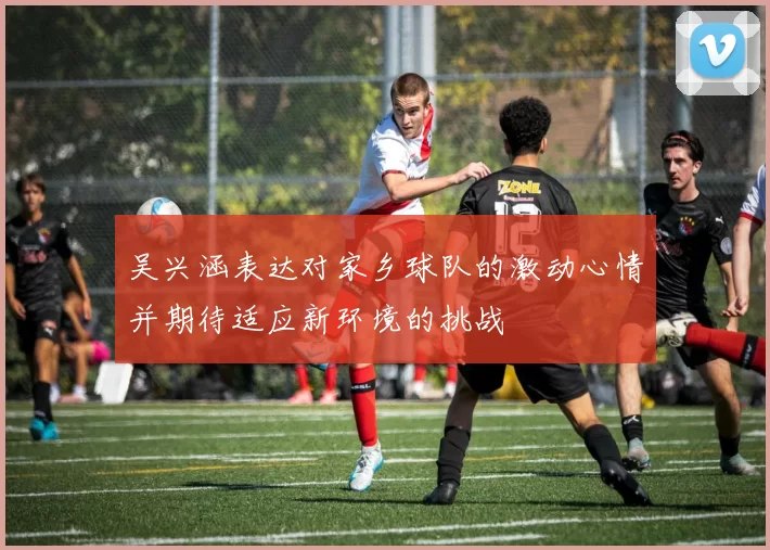 吴兴涵表达对家乡球队的激动心情并期待适应新环境的挑战