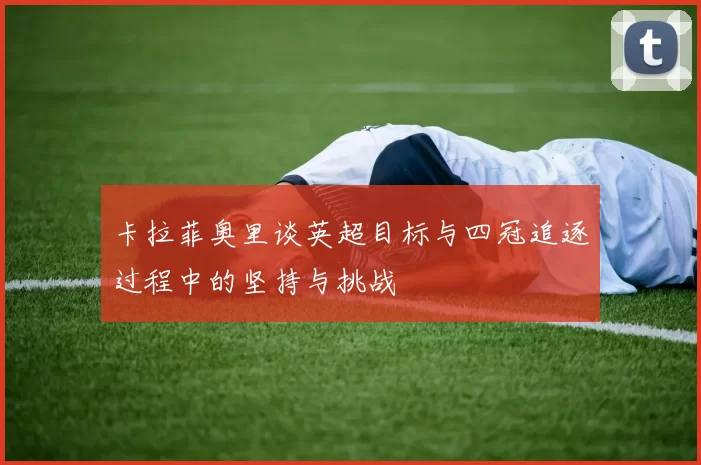 卡拉菲奥里谈英超目标与四冠追逐过程中的坚持与挑战
