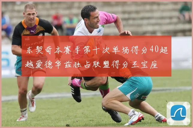东契奇本赛季第十次单场得分40超越爱德华兹独占联盟得分王宝座