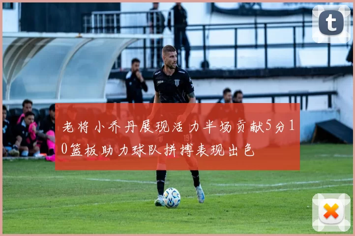 老将小乔丹展现活力半场贡献5分10篮板助力球队拼搏表现出色
