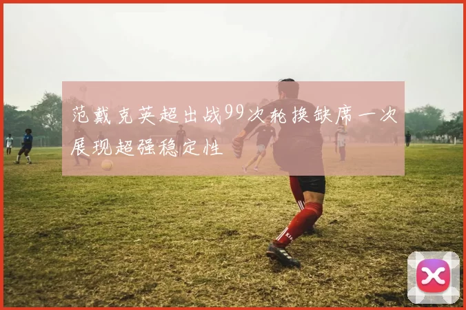 范戴克英超出战99次轮换缺席一次展现超强稳定性
