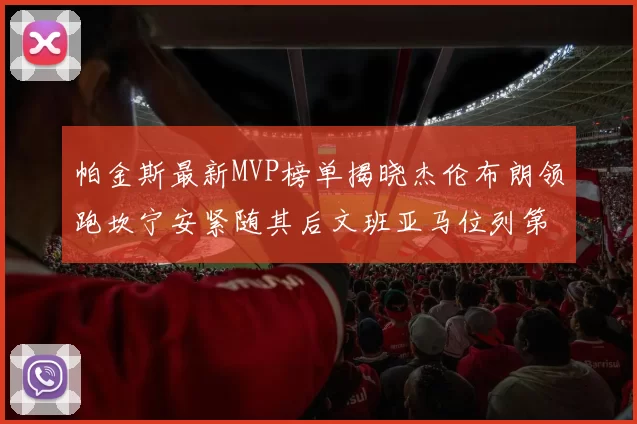 帕金斯最新MVP榜单揭晓杰伦布朗领跑坎宁安紧随其后文班亚马位列第三