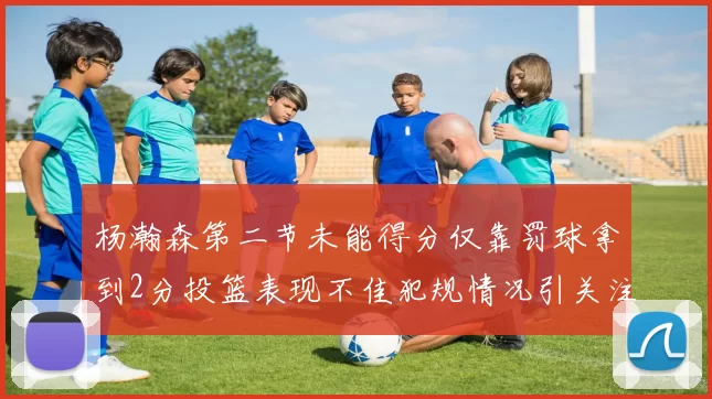杨瀚森第二节未能得分仅靠罚球拿到2分投篮表现不佳犯规情况引关注