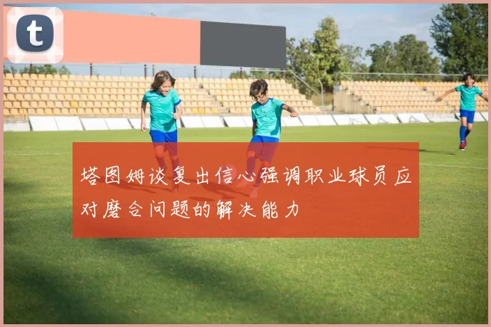 塔图姆谈复出信心强调职业球员应对磨合问题的解决能力