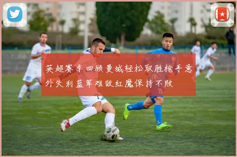 英超赛季回顾曼城轻松取胜枪手意外失利蓝军难敌红魔保持不败