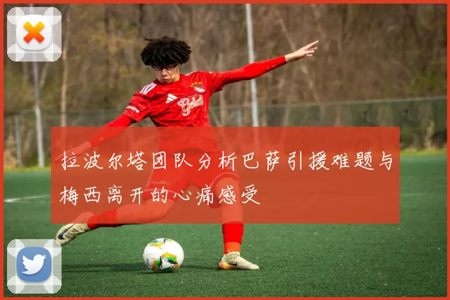 拉波尔塔团队分析巴萨引援难题与梅西离开的心痛感受