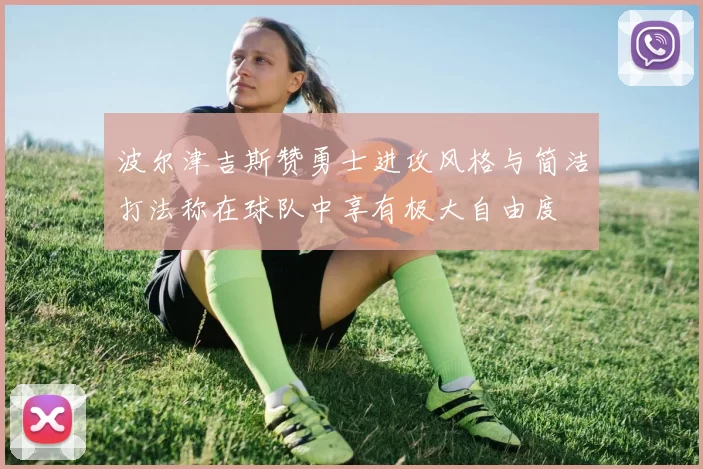 波尔津吉斯赞勇士进攻风格与简洁打法称在球队中享有极大自由度